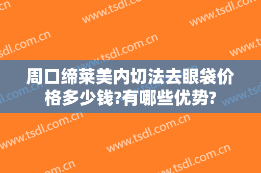 周口缔莱美内切法去眼袋价格多少钱?有哪些优势?