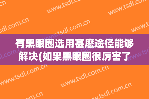 有黑眼圈选用甚麽途径能够解决(如果黑眼圈很厉害了要用什么方法)
