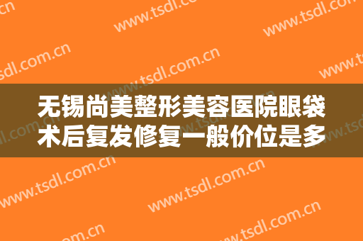 无锡尚美整形美容医院眼袋术后复发修复一般价位是多少费用?怎么样?