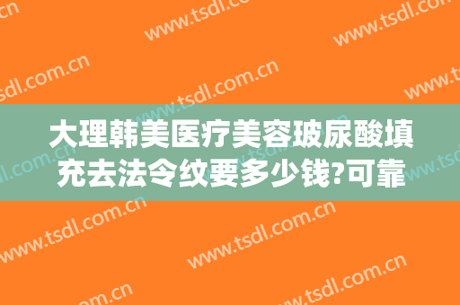 大理韩美医疗美容玻尿酸填充去法令纹要多少钱?可靠吗?(法令纹去除玻尿酸多少钱)