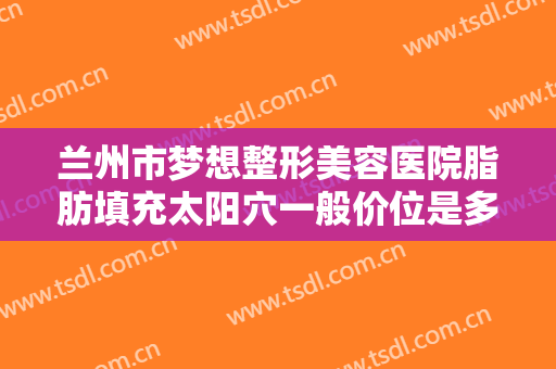 兰州市梦想整形美容医院脂肪填充太阳穴一般价位是多少费用?靠谱吗?