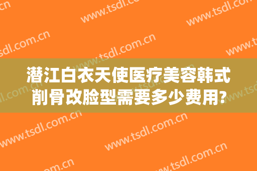 潜江白衣天使医疗美容韩式削骨改脸型需要多少费用?靠谱吗?(潜江白衣天使整形)
