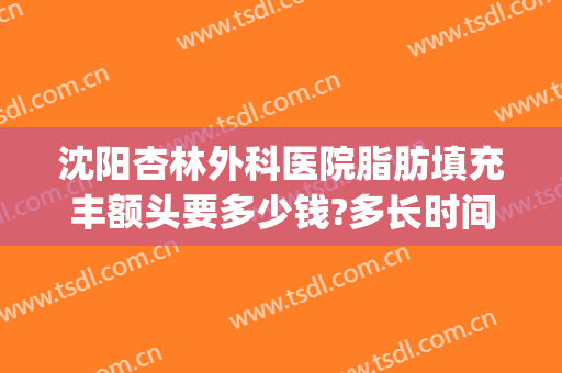 沈阳杏林外科医院脂肪填充丰额头要多少钱?多长时间恢复?(沈阳杏林脂肪填充好吗)