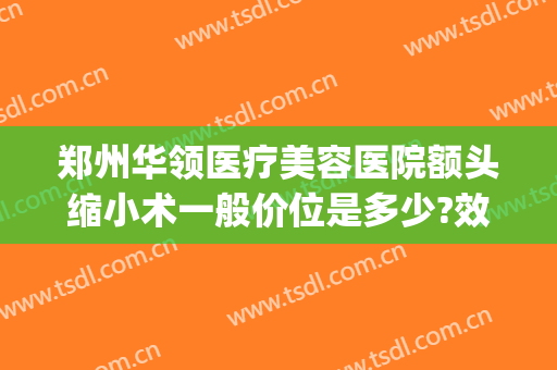 郑州华领医疗美容医院额头缩小术一般价位是多少?效果怎么样?(郑州华领医疗整形医院价格表)