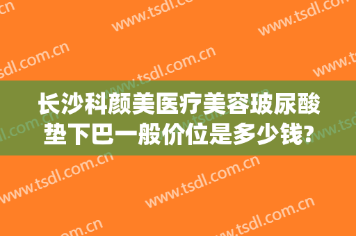 长沙科颜美医疗美容玻尿酸垫下巴一般价位是多少钱?靠谱吗?(玻尿酸垫下巴价格多少)