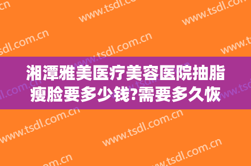 湘潭雅美医疗美容医院抽脂瘦脸要多少钱?需要多久恢复?(湘雅医院吸脂手术多少钱全身)