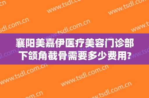 襄阳美嘉伊医疗美容门诊部下颌角截骨需要多少费用?靠谱吗?(襄阳美嘉伊整形医院)