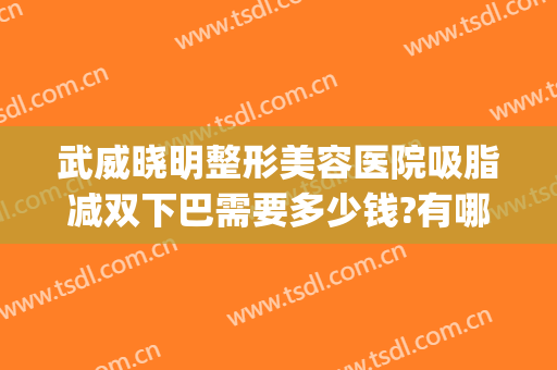武威晓明整形美容医院吸脂减双下巴需要多少钱?有哪些优势?(武汉下巴吸脂多少钱)