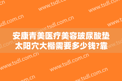 安康青美医疗美容玻尿酸垫太阳穴大楷需要多少钱?靠谱吗?