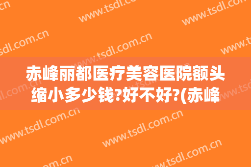 赤峰丽都医疗美容医院额头缩小多少钱?好不好?(赤峰丽都美容医院价目)