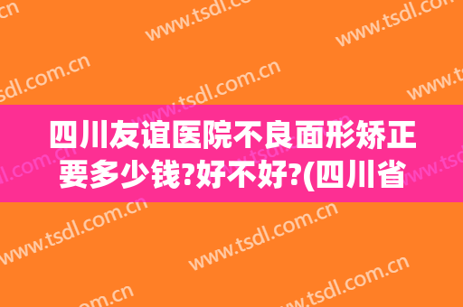 四川友谊医院不良面形矫正要多少钱?好不好?(四川省人民医院正畸费用)
