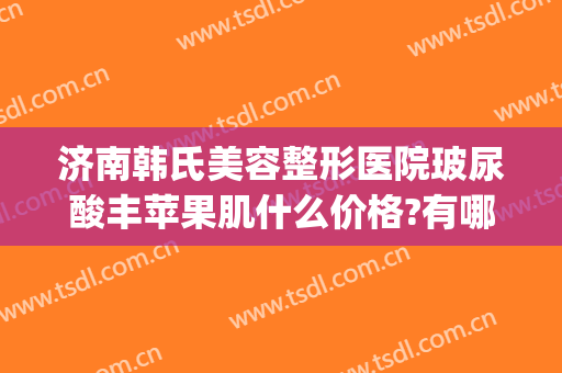 济南韩氏美容整形医院玻尿酸丰苹果肌什么价格?有哪些优势?(山东韩氏整形美容医院)