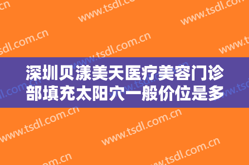 深圳贝漾美天医疗美容门诊部填充太阳穴一般价位是多少费用?效果怎么样?
