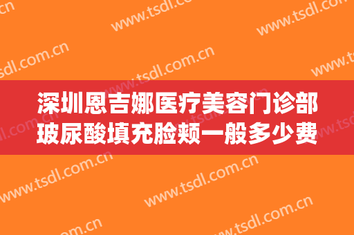 深圳恩吉娜医疗美容门诊部玻尿酸填充脸颊一般多少费用?靠谱吗?(深圳恩吉娜医疗美容医院地址)