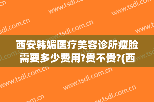 西安韩媚医疗美容诊所瘦脸需要多少费用?贵不贵?(西安韩美医疗美容医院)