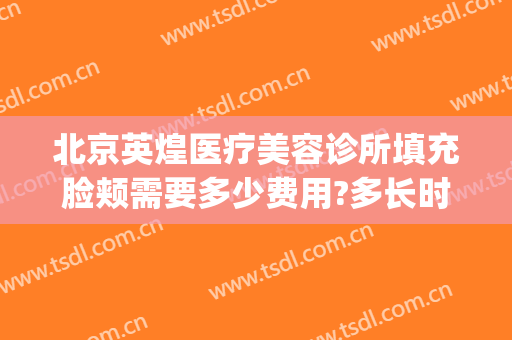 北京英煌医疗美容诊所填充脸颊需要多少费用?多长时间恢复?(北京英煌整形医院地址)