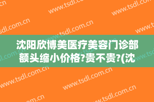 沈阳欣博美医疗美容门诊部额头缩小价格?贵不贵?(沈阳欣博美整形)