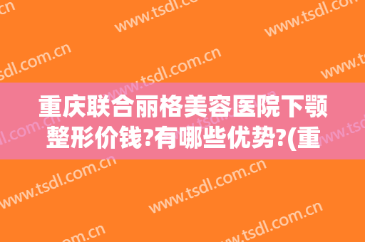 重庆联合丽格美容医院下颚整形价钱?有哪些优势?(重庆联合丽格医疗美容医院怎么样)