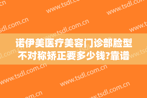 诺伊美医疗美容门诊部脸型不对称矫正要多少钱?靠谱吗?(诺伊美医疗美容门诊部医疗美容门诊部价格表)