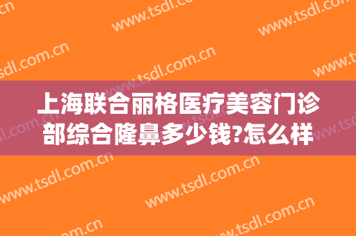 上海联合丽格医疗美容门诊部综合隆鼻多少钱?怎么样?(北京联合丽格双眼皮价格)