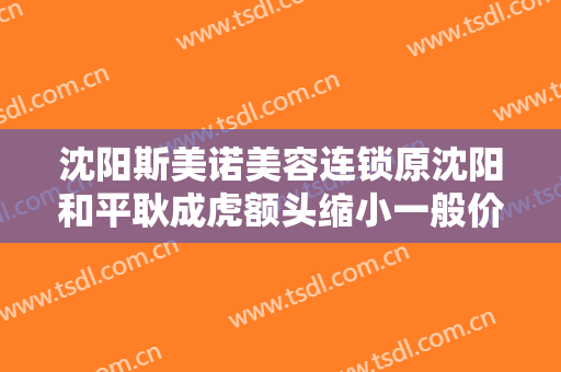沈阳斯美诺美容连锁原沈阳和平耿成虎额头缩小一般价位是多少?需要多久恢复?