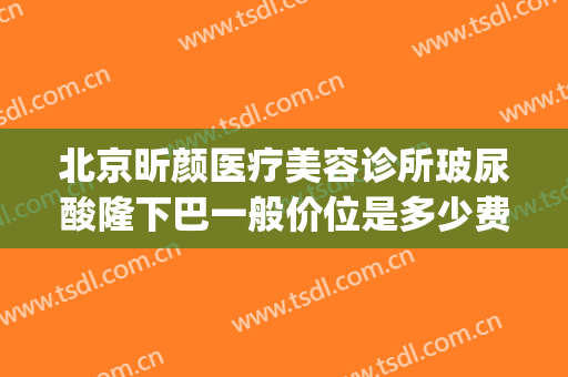 北京昕颜医疗美容诊所玻尿酸隆下巴一般价位是多少费用?贵不贵?(北京昕颜医疗美容诊所怎么样)