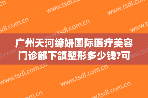 广州天河缔妍国际医疗美容门诊部下颌整形多少钱?可靠吗?(缔妍国际医疗美容祛眼袋好吗)