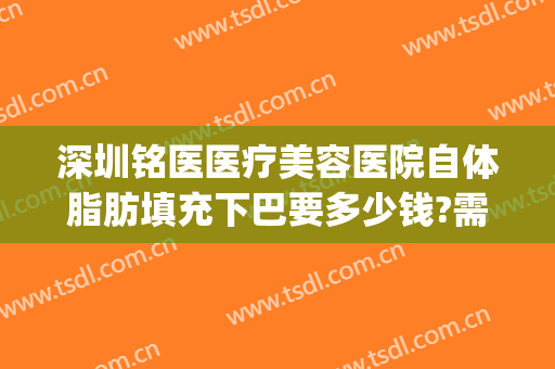 深圳铭医医疗美容医院自体脂肪填充下巴要多少钱?需要多久恢复?(深圳医院做面部填充价格)