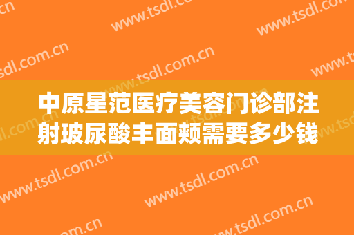 中原星范医疗美容门诊部注射玻尿酸丰面颊需要多少钱?贵不贵?(星范医美整形医院)