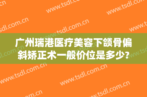 广州瑞港医疗美容下颌骨偏斜矫正术一般价位是多少?靠谱吗?(雅瑞医美整形)