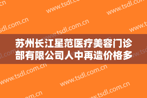 苏州长江星范医疗美容门诊部有限公司人中再造价格多少钱?效果怎么样?