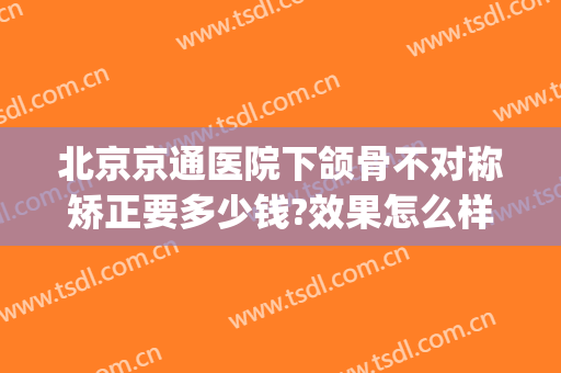 北京京通医院下颌骨不对称矫正要多少钱?效果怎么样?(北京下颌骨整形医生哪个好)
