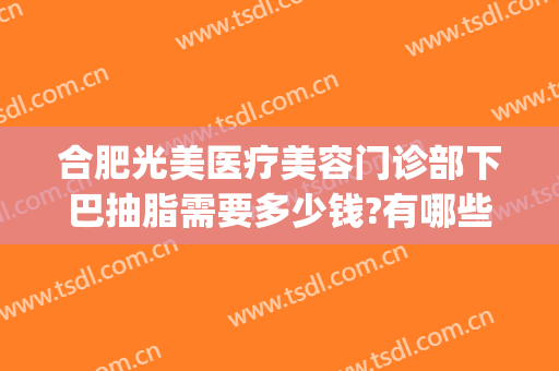 合肥光美医疗美容门诊部下巴抽脂需要多少钱?有哪些优势?(公立医院面部吸脂多少钱)