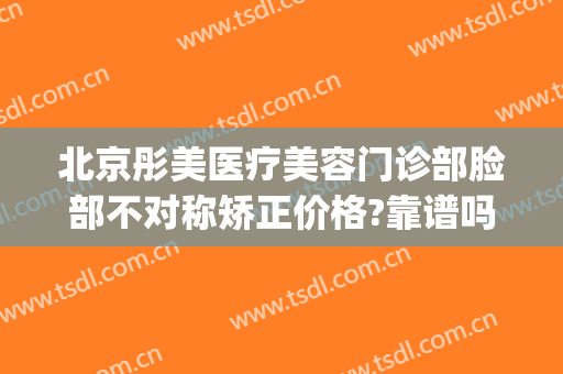 北京彤美医疗美容门诊部脸部不对称矫正价格?靠谱吗?(彤美医疗美容医疗纠纷群)