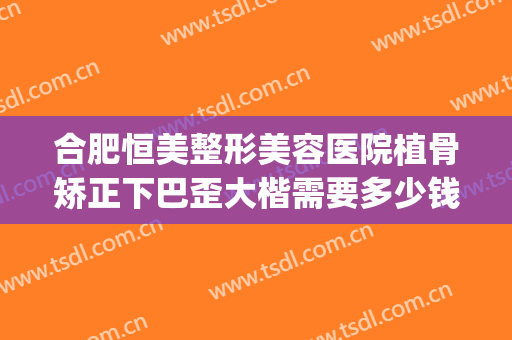 合肥恒美整形美容医院植骨矫正下巴歪大楷需要多少钱?好不好?(骨盆矫正哪家医院好)