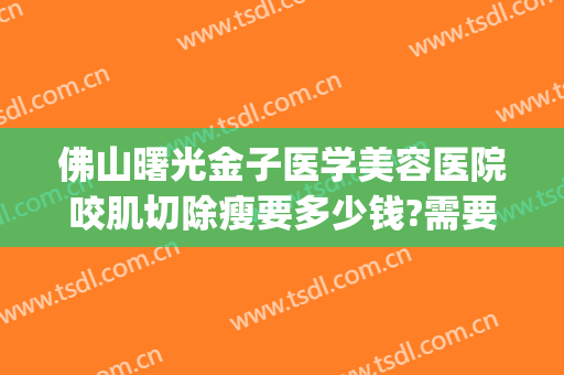 佛山曙光金子医学美容医院咬肌切除瘦要多少钱?需要多久恢复?(佛山曙光金子整形美容)