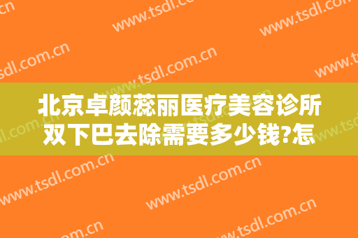 北京卓颜蕊丽医疗美容诊所双下巴去除需要多少钱?怎么样?