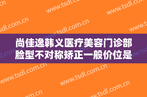 尚佳逸韩义医疗美容门诊部脸型不对称矫正一般价位是多少费用?多长时间恢复?