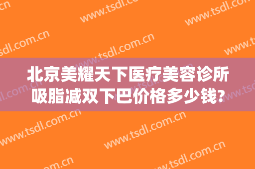 北京美耀天下医疗美容诊所吸脂减双下巴价格多少钱?好不好?(北京美耀天下医疗美容诊所怎么样)