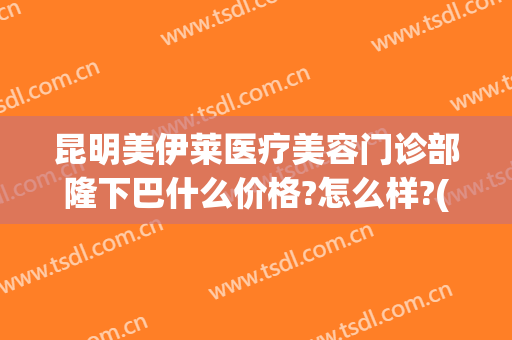 昆明美伊莱医疗美容门诊部隆下巴什么价格?怎么样?(昆明伊莱美医疗美容医院)