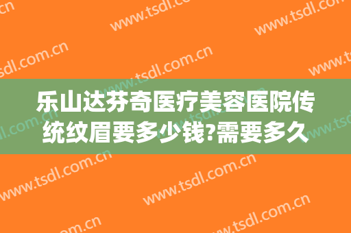乐山达芬奇医疗美容医院传统纹眉要多少钱?需要多久恢复?(美容院纹眉一般多少钱)