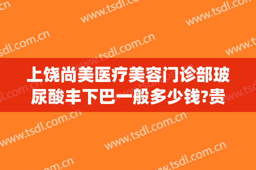 上饶尚美医疗美容门诊部玻尿酸丰下巴一般多少钱?贵不贵?(上饶尚美整形价格)