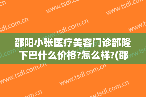 邵阳小张医疗美容门诊部隆下巴什么价格?怎么样?(邵阳小张整形美容医院)