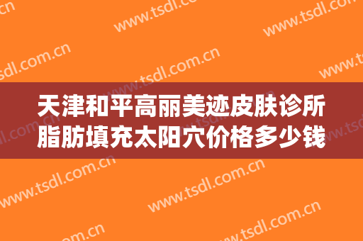 天津和平高丽美迹皮肤诊所脂肪填充太阳穴价格多少钱?怎么样?(天津和平高丽美迹医疗美容官网)
