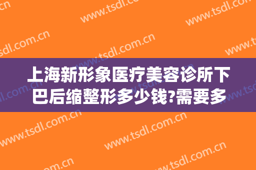 上海新形象医疗美容诊所下巴后缩整形多少钱?需要多久恢复?(上海下巴整形的费用是多少)