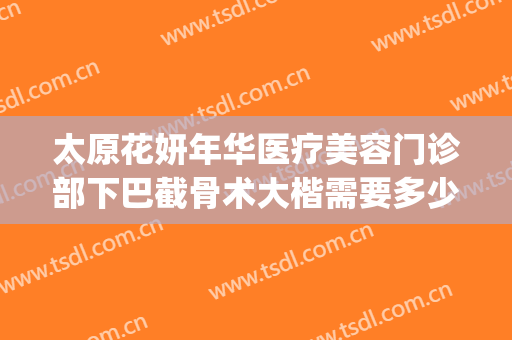 太原花妍年华医疗美容门诊部下巴截骨术大楷需要多少费用?靠谱吗?(太原面部整形需要多少钱)