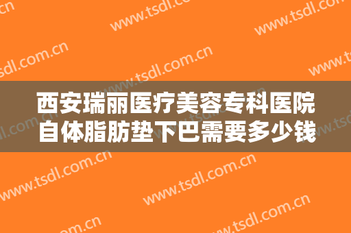 西安瑞丽医疗美容专科医院自体脂肪垫下巴需要多少钱?靠谱吗?