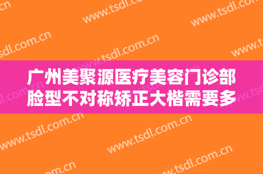广州美聚源医疗美容门诊部脸型不对称矫正大楷需要多少钱?有哪些优势?