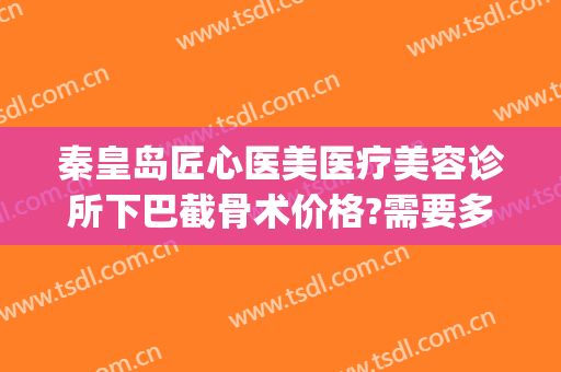 秦皇岛匠心医美医疗美容诊所下巴截骨术价格?需要多久恢复?(脸部截骨矫正手术多少钱)