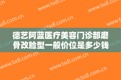 德艺阿蓝医疗美容门诊部磨骨改脸型一般价位是多少钱?效果怎么样?